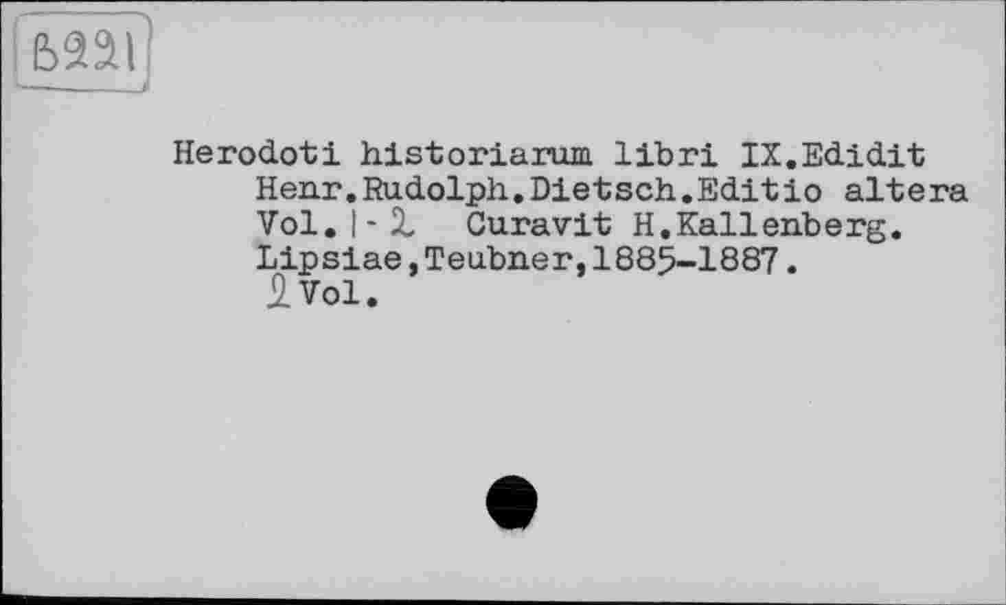 ﻿ьааі I—___і
Herodoti historiarum libri IX.Edidit Henr. Rudolph. Dietsch.Edit io altera Vol. I-Z Curavit H,Kallenberg. Lipsiae,Teubner,1885-1887.
2 Vol.